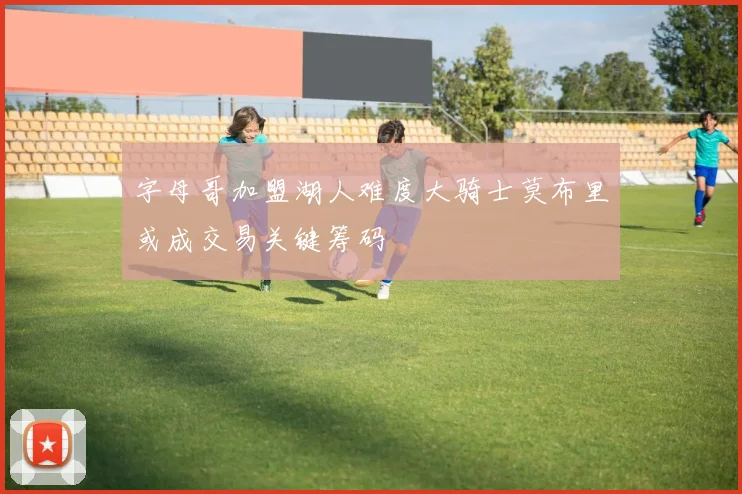 字母哥加盟湖人难度大骑士莫布里或成交易关键筹码