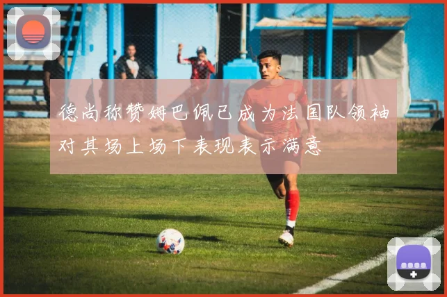 德尚称赞姆巴佩已成为法国队领袖对其场上场下表现表示满意