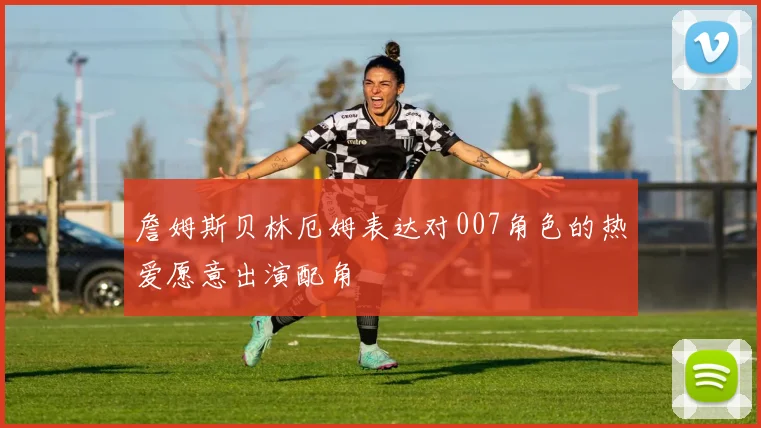 詹姆斯贝林厄姆表达对007角色的热爱愿意出演配角