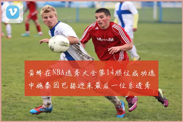 黄蜂在NBA选秀大会第14顺位成功选中施泰因巴赫迎来最后一位乐透秀