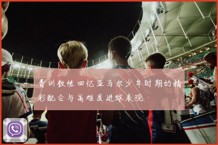 青训教练回忆亚马尔少年时期的精彩配合与高难度进球表现