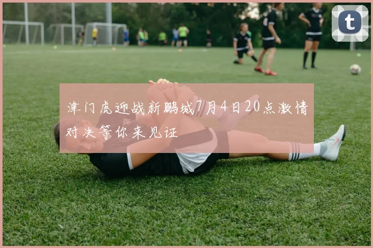 津门虎迎战新鹏城7月4日20点激情对决等你来见证