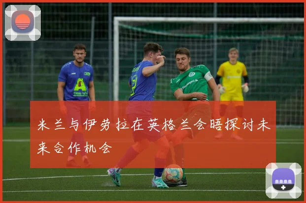 米兰与伊劳拉在英格兰会晤探讨未来合作机会