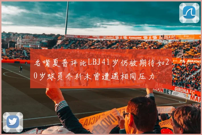 名嘴夏普评论LBJ41岁仍被期待如20岁球员乔科未曾遭遇相同压力