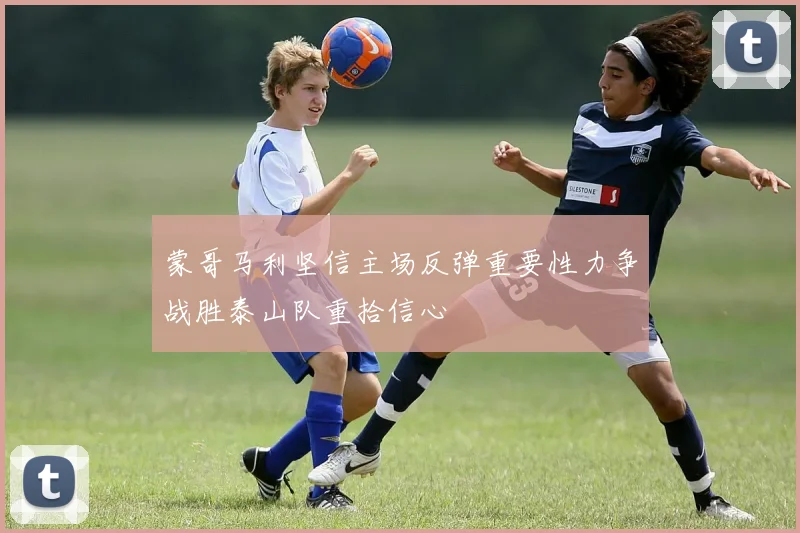 蒙哥马利坚信主场反弹重要性力争战胜泰山队重拾信心