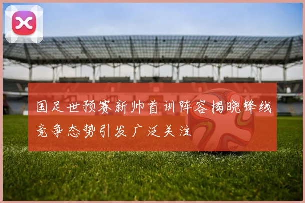 国足世预赛新帅首训阵容揭晓锋线竞争态势引发广泛关注