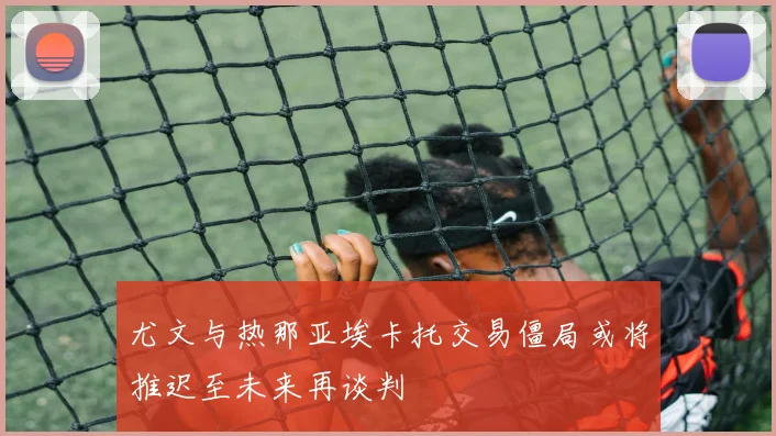 尤文与热那亚埃卡托交易僵局或将推迟至未来再谈判