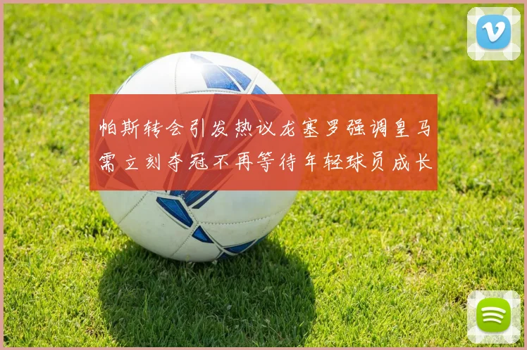 帕斯转会引发热议龙塞罗强调皇马需立刻夺冠不再等待年轻球员成长