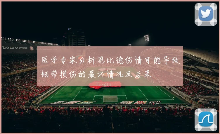 医学专家分析恩比德伤情可能导致韧带损伤的最坏情况及后果