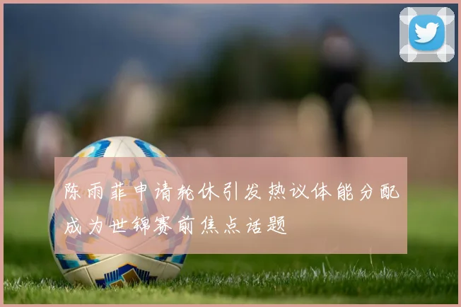 陈雨菲申请轮休引发热议体能分配成为世锦赛前焦点话题