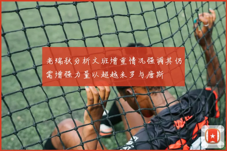 老瑞秋分析文班增重情况强调其仍需增强力量以超越米罗与唐斯