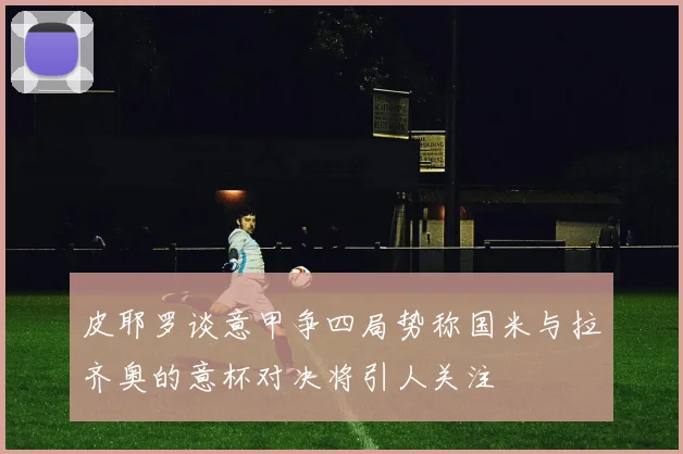 皮耶罗谈意甲争四局势称国米与拉齐奥的意杯对决将引人关注