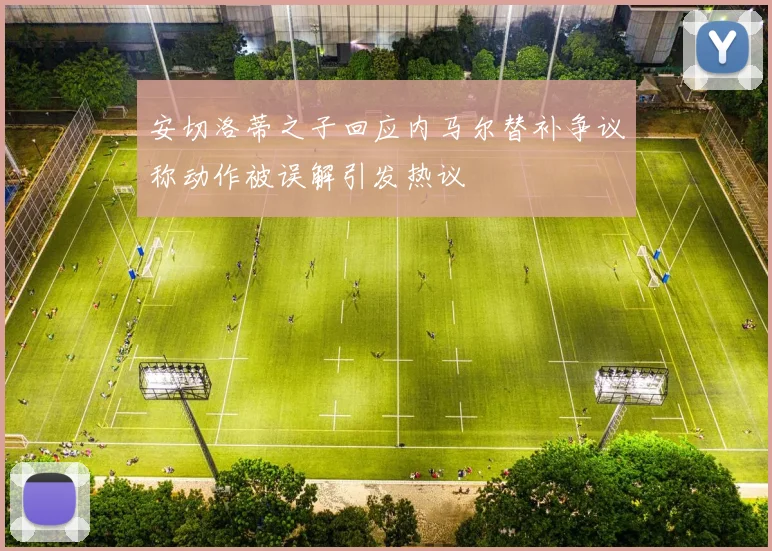 安切洛蒂之子回应内马尔替补争议称动作被误解引发热议