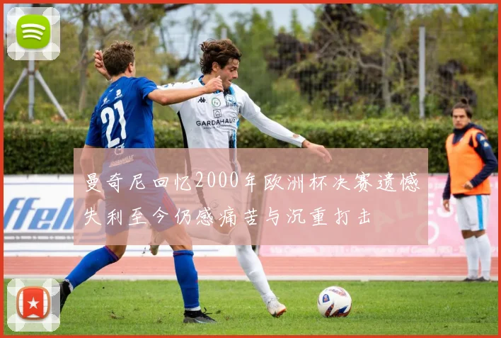 曼奇尼回忆2000年欧洲杯决赛遗憾失利至今仍感痛苦与沉重打击