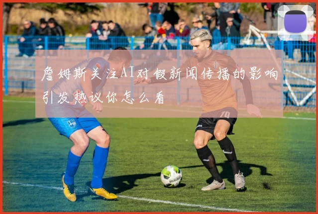 詹姆斯关注AI对假新闻传播的影响引发热议你怎么看
