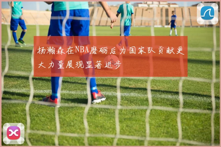 杨瀚森在NBA磨砺后为国家队贡献更大力量展现显著进步