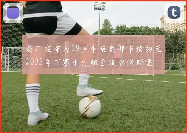 药厂宣布与19岁中场奥耶卡续约至2032年下赛季外租至埃尔沃斯堡