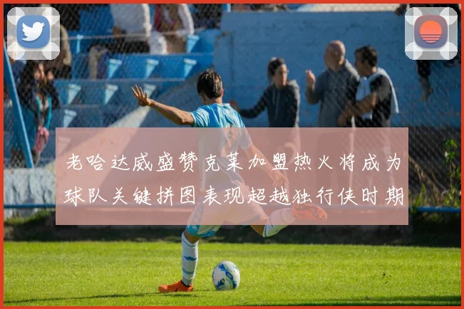 老哈达威盛赞克莱加盟热火将成为球队关键拼图表现超越独行侠时期