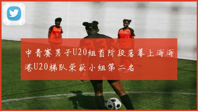 中青赛男子U20组首阶段落幕上海海港U20梯队荣获小组第二名