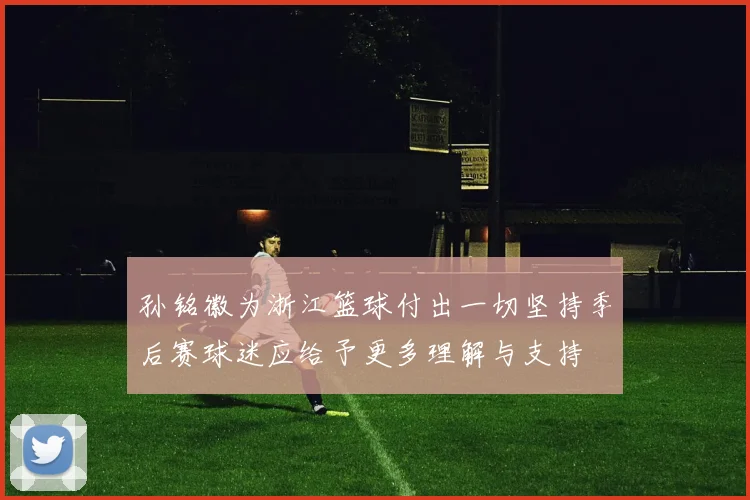 孙铭徽为浙江篮球付出一切坚持季后赛球迷应给予更多理解与支持