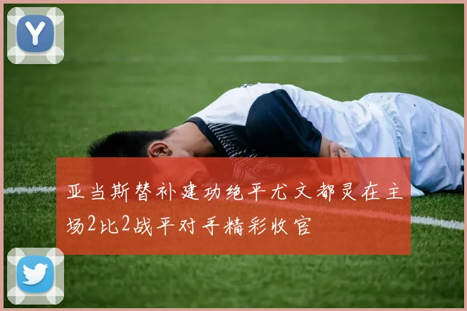 亚当斯替补建功绝平尤文都灵在主场2比2战平对手精彩收官