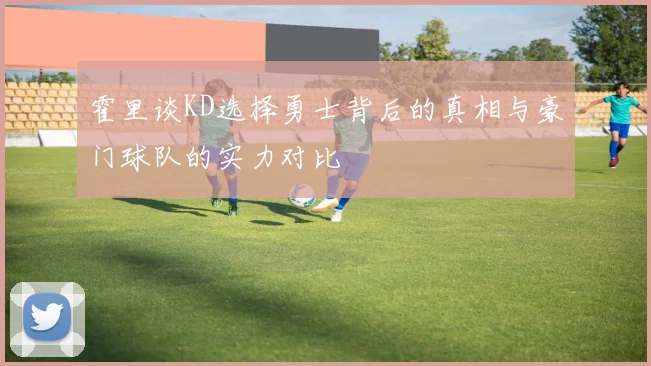 霍里谈KD选择勇士背后的真相与豪门球队的实力对比