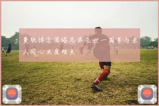 曼联悼念若塔兄弟去世一周年与亲人同心共度难关