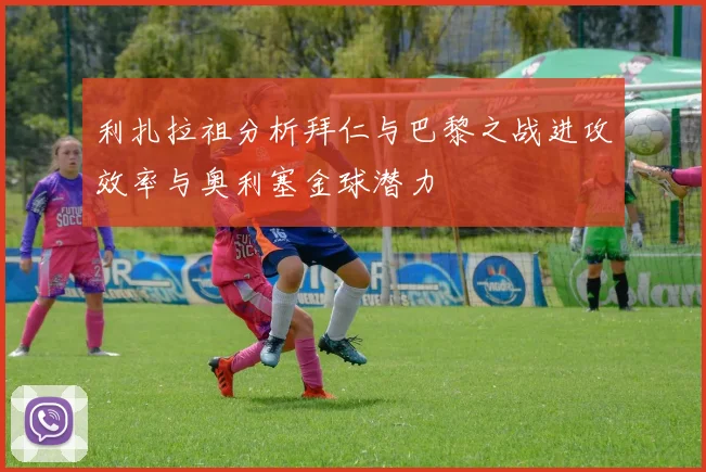 利扎拉祖分析拜仁与巴黎之战进攻效率与奥利塞金球潜力
