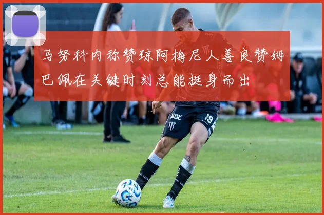 马努科内称赞琼阿梅尼人善良赞姆巴佩在关键时刻总能挺身而出
