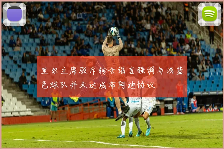 里尔主席驳斥转会谣言强调与浅蓝色球队并未达成布阿迪协议