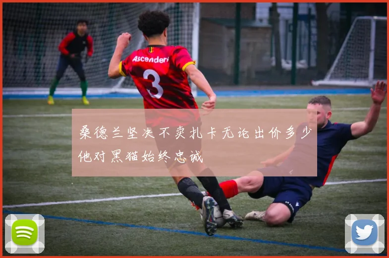 桑德兰坚决不卖扎卡无论出价多少他对黑猫始终忠诚